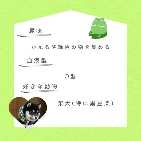 趣味 かえるや緑色の物を集める 血液型 O型 好きな動物 柴犬（特に黒豆柴）